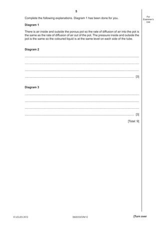 5
0620/33/O/N/12© UCLES 2012 [Turn over
For
Examiner’s
Use
Complete the following explanations. Diagram 1 has been done for you.
Diagram 1
There is air inside and outside the porous pot so the rate of diffusion of air into the pot is
the same as the rate of diffusion of air out of the pot. The pressure inside and outside the
pot is the same so the coloured liquid is at the same level on each side of the tube.
Diagram 2
...........................................................................................................................................
...........................................................................................................................................
...........................................................................................................................................
..................................................................................................................................... [3]
Diagram 3
...........................................................................................................................................
...........................................................................................................................................
...........................................................................................................................................
..................................................................................................................................... [3]
[Total: 9]
 