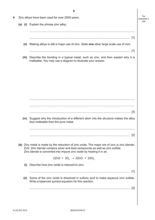 6
0620/33/O/N/12© UCLES 2012
For
Examiner’s
Use
4 Zinc alloys have been used for over 2500 years.
(a) (i) Explain the phrase zinc alloy.
....................................................................................................................................
.............................................................................................................................. [1]
(ii) Making alloys is still a major use of zinc. State one other large scale use of zinc.
.............................................................................................................................. [1]
(iii) Describe the bonding in a typical metal, such as zinc, and then explain why it is
malleable. You may use a diagram to illustrate your answer.
....................................................................................................................................
....................................................................................................................................
.............................................................................................................................. [3]
(iv) Suggest why the introduction of a different atom into the structure makes the alloy
less malleable than the pure metal.
....................................................................................................................................
.............................................................................................................................. [2]
(b) Zinc metal is made by the reduction of zinc oxide. The major ore of zinc is zinc blende,
ZnS. Zinc blende contains silver and lead compounds as well as zinc sulﬁde.
Zinc blende is converted into impure zinc oxide by heating it in air.
2ZnS + 3O2 → 2ZnO + 2SO2
(i) Describe how zinc oxide is reduced to zinc.
.............................................................................................................................. [1]
(ii) Some of the zinc oxide is dissolved in sulfuric acid to make aqueous zinc sulfate.
Write a balanced symbol equation for this reaction.
.............................................................................................................................. [2]
 