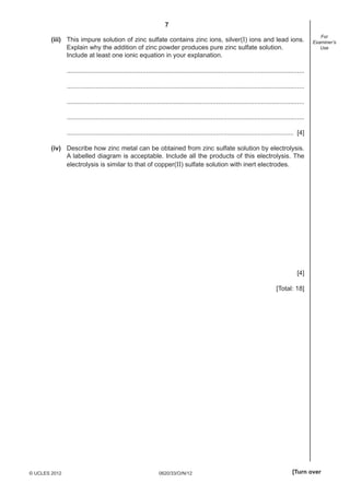 7
0620/33/O/N/12© UCLES 2012 [Turn over
For
Examiner’s
Use
(iii) This impure solution of zinc sulfate contains zinc ions, silver(I) ions and lead ions.
Explain why the addition of zinc powder produces pure zinc sulfate solution.
Include at least one ionic equation in your explanation.
....................................................................................................................................
....................................................................................................................................
....................................................................................................................................
....................................................................................................................................
.............................................................................................................................. [4]
(iv) Describe how zinc metal can be obtained from zinc sulfate solution by electrolysis.
A labelled diagram is acceptable. Include all the products of this electrolysis. The
electrolysis is similar to that of copper(II) sulfate solution with inert electrodes.
[4]
[Total: 18]
 