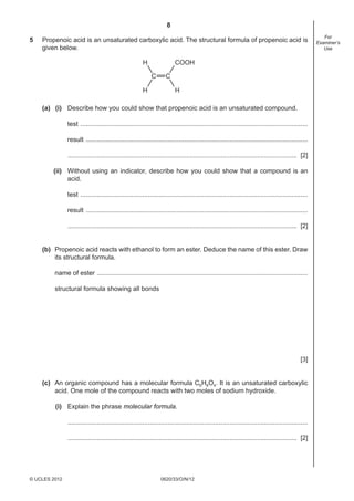 8
0620/33/O/N/12© UCLES 2012
For
Examiner’s
Use
5 Propenoic acid is an unsaturated carboxylic acid. The structural formula of propenoic acid is
given below.
C C
H
H
COOH
H
(a) (i) Describe how you could show that propenoic acid is an unsaturated compound.
test .............................................................................................................................
result ..........................................................................................................................
.............................................................................................................................. [2]
(ii) Without using an indicator, describe how you could show that a compound is an
acid.
test .............................................................................................................................
result ..........................................................................................................................
.............................................................................................................................. [2]
(b) Propenoic acid reacts with ethanol to form an ester. Deduce the name of this ester. Draw
its structural formula.
name of ester ....................................................................................................................
structural formula showing all bonds
[3]
(c) An organic compound has a molecular formula C6H8O4. It is an unsaturated carboxylic
acid. One mole of the compound reacts with two moles of sodium hydroxide.
(i) Explain the phrase molecular formula.
....................................................................................................................................
.............................................................................................................................. [2]
 
