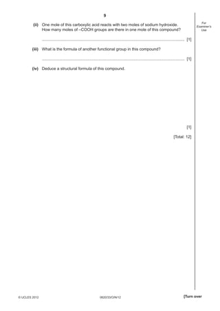 9
0620/33/O/N/12© UCLES 2012 [Turn over
For
Examiner’s
Use
(ii) One mole of this carboxylic acid reacts with two moles of sodium hydroxide.
How many moles of –COOH groups are there in one mole of this compound?
.............................................................................................................................. [1]
(iii) What is the formula of another functional group in this compound?
.............................................................................................................................. [1]
(iv) Deduce a structural formula of this compound.
[1]
[Total: 12]
 