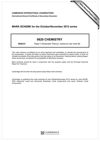 CAMBRIDGE INTERNATIONAL EXAMINATIONS
International General Certificate of Secondary Education
MARK SCHEME for the October/November 2013 series
0620 CHEMISTRY
0620/31 Paper 3 (Extended Theory), maximum raw mark 80
This mark scheme is published as an aid to teachers and candidates, to indicate the requirements of
the examination. It shows the basis on which Examiners were instructed to award marks. It does not
indicate the details of the discussions that took place at an Examiners’ meeting before marking began,
which would have considered the acceptability of alternative answers.
Mark schemes should be read in conjunction with the question paper and the Principal Examiner
Report for Teachers.
Cambridge will not enter into discussions about these mark schemes.
Cambridge is publishing the mark schemes for the October/November 2013 series for most IGCSE,
GCE Advanced Level and Advanced Subsidiary Level components and some Ordinary Level
components.
w
w
w
.Xtrem
ePapers.com
 