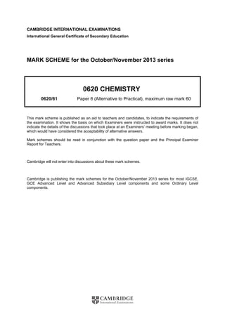 CAMBRIDGE INTERNATIONAL EXAMINATIONS
International General Certificate of Secondary Education
MARK SCHEME for the October/November 2013 series
0620 CHEMISTRY
0620/61 Paper 6 (Alternative to Practical), maximum raw mark 60
This mark scheme is published as an aid to teachers and candidates, to indicate the requirements of
the examination. It shows the basis on which Examiners were instructed to award marks. It does not
indicate the details of the discussions that took place at an Examiners’ meeting before marking began,
which would have considered the acceptability of alternative answers.
Mark schemes should be read in conjunction with the question paper and the Principal Examiner
Report for Teachers.
Cambridge will not enter into discussions about these mark schemes.
Cambridge is publishing the mark schemes for the October/November 2013 series for most IGCSE,
GCE Advanced Level and Advanced Subsidiary Level components and some Ordinary Level
components.
 