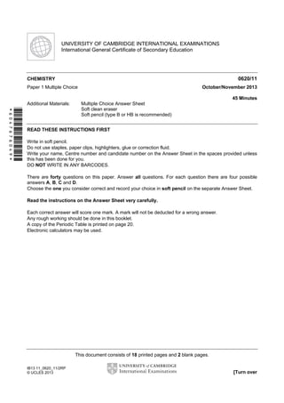 This document consists of 18 printed pages and 2 blank pages.
IB13 11_0620_11/2RP
© UCLES 2013 [Turn over
*6047676049*
UNIVERSITY OF CAMBRIDGE INTERNATIONAL EXAMINATIONS
International General Certificate of Secondary Education
CHEMISTRY 0620/11
Paper 1 Multiple Choice October/November 2013
45 Minutes
Additional Materials: Multiple Choice Answer Sheet
Soft clean eraser
Soft pencil (type B or HB is recommended)
READ THESE INSTRUCTIONS FIRST
Write in soft pencil.
Do not use staples, paper clips, highlighters, glue or correction fluid.
Write your name, Centre number and candidate number on the Answer Sheet in the spaces provided unless
this has been done for you.
DO NOT WRITE IN ANY BARCODES.
There are forty questions on this paper. Answer all questions. For each question there are four possible
answers A, B, C and D.
Choose the one you consider correct and record your choice in soft pencil on the separate Answer Sheet.
Read the instructions on the Answer Sheet very carefully.
Each correct answer will score one mark. A mark will not be deducted for a wrong answer.
Any rough working should be done in this booklet.
A copy of the Periodic Table is printed on page 20.
Electronic calculators may be used.
 