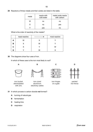 13
© UCLES 2013 0620/12/O/N/13 [Turn over
29 Reactions of three metals and their oxides are listed in the table.
metal
reacts with
cold water
metal oxide reacts
with carbon
W no no
X no yes
Y yes no
What is the order of reactivity of the metals?
least reactive most reactive
A W X Y
B X W Y
C X Y W
D Y W X
30 The diagrams show four uses of iron.
In which of these uses is the iron most likely to rust?
iron bucket
electroplated
with zinc
A
iron cored
aluminium
electricity cables
B
iron hinges
on a gate
C
painted
iron fence
D
31 In which process is carbon dioxide not formed?
A burning of natural gas
B fermentation
C heating lime
D respiration
 