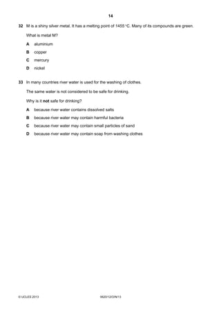 14
© UCLES 2013 0620/12/O/N/13
32 M is a shiny silver metal. It has a melting point of 1455°C. Many of its compounds are green.
What is metal M?
A aluminium
B copper
C mercury
D nickel
33 In many countries river water is used for the washing of clothes.
The same water is not considered to be safe for drinking.
Why is it not safe for drinking?
A because river water contains dissolved salts
B because river water may contain harmful bacteria
C because river water may contain small particles of sand
D because river water may contain soap from washing clothes
 