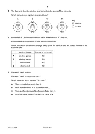 4
© UCLES 2013 0620/12/O/N/13
5 The diagrams show the electron arrangements in the atoms of four elements.
Which element does not form a covalent bond?
e e
e e
e
e e
e e
e e
e e
e
e
e e
e e
key
electron
nucleus
A B C D
e e
e e
e e
e e
6 Rubidium is in Group I of the Periodic Table and bromine is in Group VII.
Rubidium reacts with bromine to form an ionic compound.
Which row shows the electron change taking place for rubidium and the correct formula of the
rubidium ion?
electron change formula of ion formed
A electron gained Rb+
B electron gained Rb–
C electron lost Rb+
D electron lost Rb–
7 Element X has 7 protons.
Element Y has 8 more protons than X.
Which statement about element Y is correct?
A Y has more electron shells than X.
B Y has more electrons in its outer shell than X.
C Y is in a different group of the Periodic Table from X.
D Y is in the same period of the Periodic Table as X
 