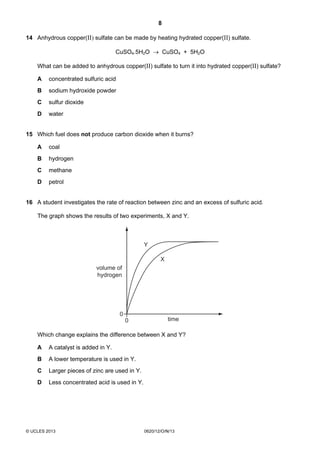 8
© UCLES 2013 0620/12/O/N/13
14 Anhydrous copper(II) sulfate can be made by heating hydrated copper(II) sulfate.
CuSO4.5H2O → CuSO4 + 5H2O
What can be added to anhydrous copper(II) sulfate to turn it into hydrated copper(II) sulfate?
A concentrated sulfuric acid
B sodium hydroxide powder
C sulfur dioxide
D water
15 Which fuel does not produce carbon dioxide when it burns?
A coal
B hydrogen
C methane
D petrol
16 A student investigates the rate of reaction between zinc and an excess of sulfuric acid.
The graph shows the results of two experiments, X and Y.
0
X
Y
time
0
volume of
hydrogen
Which change explains the difference between X and Y?
A A catalyst is added in Y.
B A lower temperature is used in Y.
C Larger pieces of zinc are used in Y.
D Less concentrated acid is used in Y.
 
