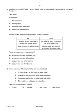 10
© UCLES 2013 0620/12/O/N/13
20 Calcium, on the left of Period 4 of the Periodic Table, is more metallic than bromine on the right of
this period.
Why is this?
Calcium has
A fewer electrons.
B fewer protons.
C fewer full shells of electrons.
D fewer outer shell electrons.
21 Compound X is tested and the results are shown in the table.
test result
aqueous sodium hydroxide is
added, then heated gently
gas given off which turns damp
red litmus paper blue
dilute hydrochloric acid is added effervescence, gas given off
which turns limewater milky
Which ions are present in compound X?
A ammonium ions and carbonate ions
B ammonium ions and chloride ions
C calcium ions and carbonate ions
D calcium ions and chloride ions
22 Some properties of four elements W, X, Y and Z are listed.
1 W melts at 1410°C and forms an acidic oxide.
2 X has a high density and is easily drawn into wires.
3 Y acts as a catalyst and its oxide reacts with acids.
4 Z is a red-brown solid used to make alloys.
Which of the elements are metals?
A 1 and 3 B 2, 3 and 4 C 2 and 3 only D 2 and 4 only
 