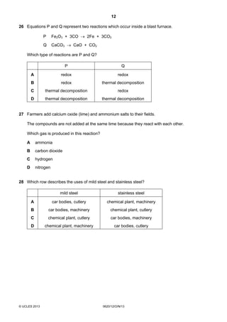 12
© UCLES 2013 0620/12/O/N/13
26 Equations P and Q represent two reactions which occur inside a blast furnace.
P Fe2O3 + 3CO → 2Fe + 3CO2
Q CaCO3 → CaO + CO2
Which type of reactions are P and Q?
P Q
A redox redox
B redox thermal decomposition
C thermal decomposition redox
D thermal decomposition thermal decomposition
27 Farmers add calcium oxide (lime) and ammonium salts to their fields.
The compounds are not added at the same time because they react with each other.
Which gas is produced in this reaction?
A ammonia
B carbon dioxide
C hydrogen
D nitrogen
28 Which row describes the uses of mild steel and stainless steel?
mild steel stainless steel
A car bodies, cutlery chemical plant, machinery
B car bodies, machinery chemical plant, cutlery
C chemical plant, cutlery car bodies, machinery
D chemical plant, machinery car bodies, cutlery
 