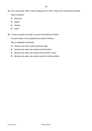 14
© UCLES 2013 0620/12/O/N/13
32 M is a shiny silver metal. It has a melting point of 1455°C. Many of its compounds are green.
What is metal M?
A aluminium
B copper
C mercury
D nickel
33 In many countries river water is used for the washing of clothes.
The same water is not considered to be safe for drinking.
Why is it not safe for drinking?
A because river water contains dissolved salts
B because river water may contain harmful bacteria
C because river water may contain small particles of sand
D because river water may contain soap from washing clothes
 