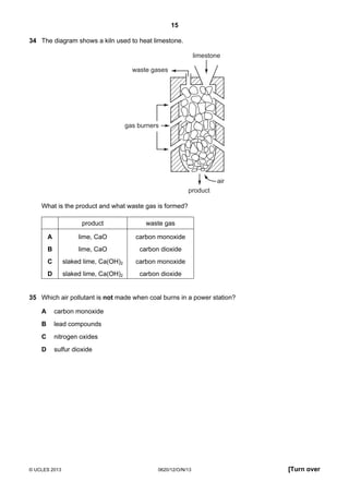 15
© UCLES 2013 0620/12/O/N/13 [Turn over
34 The diagram shows a kiln used to heat limestone.
gas burners
product
air
waste gases
limestone
What is the product and what waste gas is formed?
product waste gas
A lime, CaO carbon monoxide
B lime, CaO carbon dioxide
C slaked lime, Ca(OH)2 carbon monoxide
D slaked lime, Ca(OH)2 carbon dioxide
35 Which air pollutant is not made when coal burns in a power station?
A carbon monoxide
B lead compounds
C nitrogen oxides
D sulfur dioxide
 