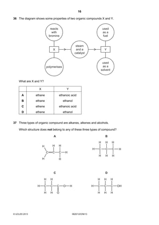 16
© UCLES 2013 0620/12/O/N/13
36 The diagram shows some properties of two organic compounds X and Y.
reacts
with
bromine
polymerises
X
used
as a
fuel
used
as a
solvent
Y
steam
and a
catalyst
What are X and Y?
X Y
A ethane ethanoic acid
B ethane ethanol
C ethene ethanoic acid
D ethene ethanol
37 Three types of organic compound are alkanes, alkenes and alcohols.
Which structure does not belong to any of these three types of compound?
H C
H
H
C
H
H
C
O
O H H C
H
H
C
H
H
C
H
H
OH
H C
H
H
H
C C
H
H
H
HC
H
H
A B
C D
C
H
H
C
H
H
 