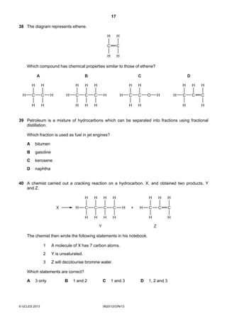 17
© UCLES 2013 0620/12/O/N/13
38 The diagram represents ethene.
C C
H
H
H
H
Which compound has chemical properties similar to those of ethene?
C CH H
H
H
H
A
H
C CH H
H
H
H
B
H
C
H
H
C CH
H
H
H
D
C
H
H
C CH H
H
H
C
O
H
H
39 Petroleum is a mixture of hydrocarbons which can be separated into fractions using fractional
distillation.
Which fraction is used as fuel in jet engines?
A bitumen
B gasoline
C kerosene
D naphtha
40 A chemist carried out a cracking reaction on a hydrocarbon, X, and obtained two products, Y
and Z.
H C
H
H
C
H
H
C
H
H
C
H
H
H H C
H
H
C
H
C
H
H
+X
Y Z
The chemist then wrote the following statements in his notebook.
1 A molecule of X has 7 carbon atoms.
2 Y is unsaturated.
3 Z will decolourise bromine water.
Which statements are correct?
A 3 only B 1 and 2 C 1 and 3 D 1, 2 and 3
 