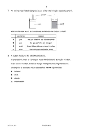 2
© UCLES 2013 0620/12/O/N/13
1 An attempt was made to compress a gas and a solid using the apparatus shown.
piston
gas solid
Which substance would be compressed and what is the reason for this?
substance reason
A gas the gas particles are close together
B gas the gas particles are far apart
C solid the solid particles are close together
D solid the solid particles are far apart
2 A student measures the rate of two reactions.
In one reaction, there is a change in mass of the reactants during the reaction.
In the second reaction, there is a change in temperature during the reaction.
Which piece of apparatus would be essential in both experiments?
A balance
B clock
C pipette
D thermometer
 