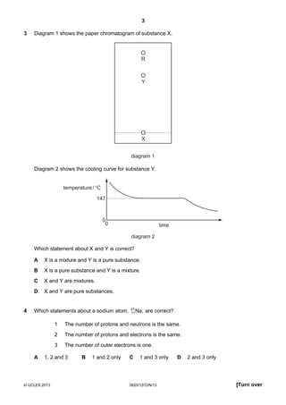 3
© UCLES 2013 0620/12/O/N/13 [Turn over
3 Diagram 1 shows the paper chromatogram of substance X.
R
Y
X
diagram 1
Diagram 2 shows the cooling curve for substance Y.
0
147
0
temperature/°C
time
diagram 2
Which statement about X and Y is correct?
A X is a mixture and Y is a pure substance.
B X is a pure substance and Y is a mixture.
C X and Y are mixtures.
D X and Y are pure substances.
4 Which statements about a sodium atom, Na,23
11 are correct?
1 The number of protons and neutrons is the same.
2 The number of protons and electrons is the same.
3 The number of outer electrons is one.
A 1, 2 and 3 B 1 and 2 only C 1 and 3 only D 2 and 3 only
 