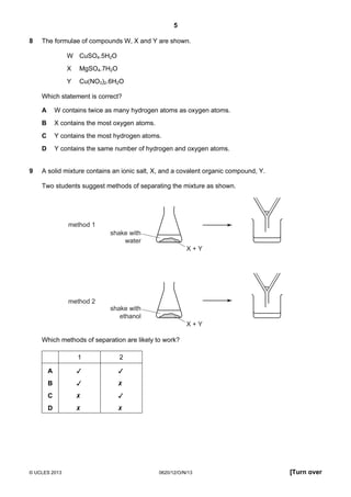 5
© UCLES 2013 0620/12/O/N/13 [Turn over
8 The formulae of compounds W, X and Y are shown.
W CuSO4.5H2O
X MgSO4.7H2O
Y Cu(NO3)2.6H2O
Which statement is correct?
A W contains twice as many hydrogen atoms as oxygen atoms.
B X contains the most oxygen atoms.
C Y contains the most hydrogen atoms.
D Y contains the same number of hydrogen and oxygen atoms.
9 A solid mixture contains an ionic salt, X, and a covalent organic compound, Y.
Two students suggest methods of separating the mixture as shown.
method 1
method 2
shake with
water
X + Y
shake with
ethanol
X + Y
Which methods of separation are likely to work?
1 2
A  
B  
C  
D  
 