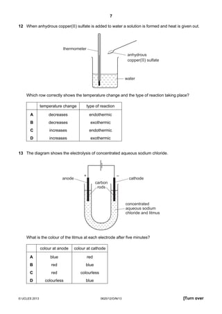 7
© UCLES 2013 0620/12/O/N/13 [Turn over
12 When anhydrous copper(II) sulfate is added to water a solution is formed and heat is given out.
water
anhydrous
copper(II) sulfate
thermometer
Which row correctly shows the temperature change and the type of reaction taking place?
temperature change type of reaction
A decreases endothermic
B decreases exothermic
C increases endothermic
D increases exothermic
13 The diagram shows the electrolysis of concentrated aqueous sodium chloride.
+ –
anode cathode
concentrated
aqueous sodium
chloride and litmus
carbon
rods
What is the colour of the litmus at each electrode after five minutes?
colour at anode colour at cathode
A blue red
B red blue
C red colourless
D colourless blue
 