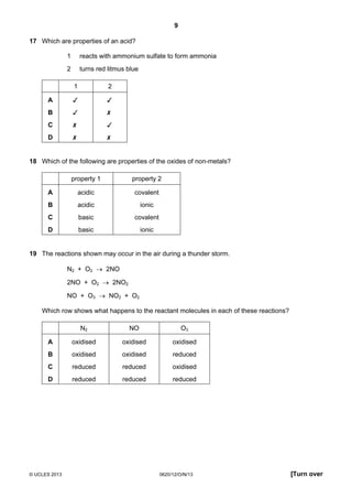 9
© UCLES 2013 0620/12/O/N/13 [Turn over
17 Which are properties of an acid?
1 reacts with ammonium sulfate to form ammonia
2 turns red litmus blue
1 2
A  
B  
C  
D  
18 Which of the following are properties of the oxides of non-metals?
property 1 property 2
A acidic covalent
B acidic ionic
C basic covalent
D basic ionic
19 The reactions shown may occur in the air during a thunder storm.
N2 + O2 → 2NO
2NO + O2 → 2NO2
NO + O3 → NO2 + O2
Which row shows what happens to the reactant molecules in each of these reactions?
N2 NO O3
A oxidised oxidised oxidised
B oxidised oxidised reduced
C reduced reduced oxidised
D reduced reduced reduced
 