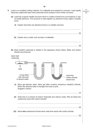 10
0620/31/O/N/13© UCLES 2013
For
Examiner’s
Use
6 Lead is an excellent rooﬁng material. It is malleable and resistant to corrosion. Lead rapidly
becomes coated with basic lead carbonate which protects it from further corrosion.
(a) Lead has a typical metallic structure which is a lattice of lead ions surrounded by a ‘sea’
of mobile electrons. This structure is held together by attractive forces called a metallic
bond.
(i) Explain why there are attractive forces in a metallic structure.
....................................................................................................................................
.............................................................................................................................. [2]
(ii) Explain why a metal, such as lead, is malleable.
....................................................................................................................................
.............................................................................................................................. [2]
(b) Basic lead(II) carbonate is heated in the apparatus shown below. Water and carbon
dioxide are produced.
soda lime,
carbon dioxide
reacts here
basic lead
carbonate
heat
U-tube filled
with silica gel
to absorb water
(i) Silica gel absorbs water. Silica gel often contains anhydrous cobalt(II) chloride.
When this absorbs water it changes from blue to pink.
Suggest a reason.
.............................................................................................................................. [1]
(ii) Soda lime is a mixture of sodium hydroxide and calcium oxide. Why do these two
substances react with carbon dioxide?
....................................................................................................................................
.............................................................................................................................. [2]
(iii) Name two substances formed when soda lime reacts with carbon dioxide.
.............................................................................................................................. [2]
 