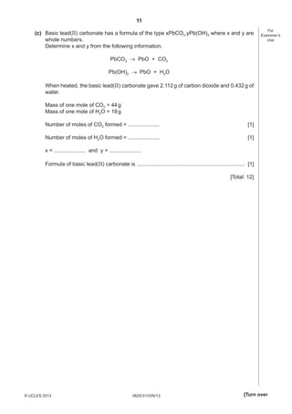 11
0620/31/O/N/13© UCLES 2013 [Turn over
For
Examiner’s
Use
(c) Basic lead(II) carbonate has a formula of the type xPbCO3.yPb(OH)2 where x and y are
whole numbers.
Determine x and y from the following information.
PbCO3  PbO + CO2
Pb(OH)2  PbO + H2O
When heated, the basic lead(II) carbonate gave 2.112g of carbon dioxide and 0.432g of
water.
Mass of one mole of CO2 = 44g
Mass of one mole of H2O = 18g
Number of moles of CO2 formed = ..................... [1]
Number of moles of H2O formed = ..................... [1]
x = ..................... and y = .....................
Formula of basic lead(II) carbonate is ........................................................................ [1]
[Total: 12]
 
