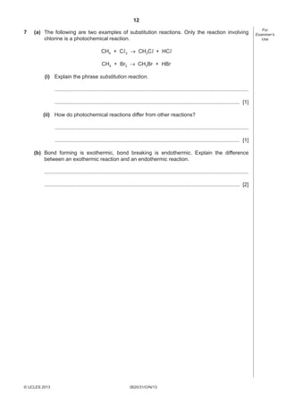 12
0620/31/O/N/13© UCLES 2013
For
Examiner’s
Use
7 (a) The following are two examples of substitution reactions. Only the reaction involving
chlorine is a photochemical reaction.
CH4 + Cl2  CH3Cl + HCl
CH4 + Br2  CH3Br + HBr
(i) Explain the phrase substitution reaction.
....................................................................................................................................
.............................................................................................................................. [1]
(ii) How do photochemical reactions differ from other reactions?
....................................................................................................................................
.............................................................................................................................. [1]
(b) Bond forming is exothermic, bond breaking is endothermic. Explain the difference
between an exothermic reaction and an endothermic reaction.
...........................................................................................................................................
..................................................................................................................................... [2]
 