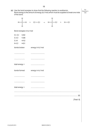 13
0620/31/O/N/13© UCLES 2013 [Turn over
For
Examiner’s
Use
(c) Use the bond energies to show that the following reaction is exothermic.
Bond energy is the amount of energy (kJ/mol) which must be supplied to break one mole
of the bond.
H C
H
H
H H C
H
H
Cl Cl Cl H Cl+ +→
Bond energies in kJ/mol
Cl–Cl +242
C–Cl +338
C–H +412
H–Cl +431
bonds broken energy in kJ/mol
...................... .............................
...................... .............................
total energy = .............................
bonds formed energy in kJ/mol
...................... .............................
...................... .............................
total energy = .............................
...........................................................................................................................................
..................................................................................................................................... [4]
[Total: 8]
 