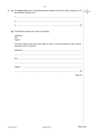 3
0620/31/O/N/13© UCLES 2013 [Turn over
For
Examiner’s
Use
2 (a) Give three differences in physical properties between the Group I metal, potassium, and
the transition element, iron.
1. .......................................................................................................................................
2. .......................................................................................................................................
3. ................................................................................................................................. [3]
(b) The following metals are in order of reactivity.
potassium
zinc
copper
For those metals which react with water or steam, name the products of the reaction,
otherwise write ‘no reaction’.
potassium .........................................................................................................................
...........................................................................................................................................
zinc ...................................................................................................................................
...........................................................................................................................................
copper ...............................................................................................................................
..................................................................................................................................... [5]
[Total: 8]
 