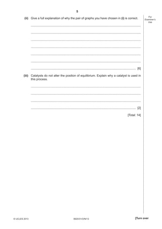 5
0620/31/O/N/13© UCLES 2013 [Turn over
For
Examiner’s
Use
(ii) Give a full explanation of why the pair of graphs you have chosen in (i) is correct.
....................................................................................................................................
....................................................................................................................................
....................................................................................................................................
....................................................................................................................................
....................................................................................................................................
....................................................................................................................................
.............................................................................................................................. [6]
(iii) Catalysts do not alter the position of equilibrium. Explain why a catalyst is used in
this process.
....................................................................................................................................
....................................................................................................................................
....................................................................................................................................
.............................................................................................................................. [2]
[Total: 14]
 