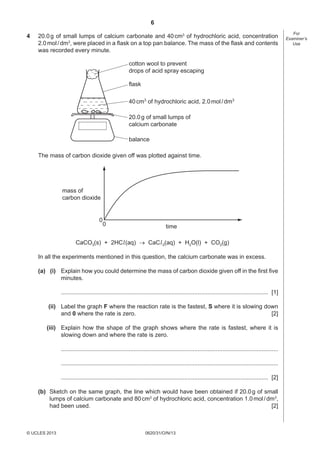 6
0620/31/O/N/13© UCLES 2013
For
Examiner’s
Use
4 20.0g of small lumps of calcium carbonate and 40cm3
of hydrochloric acid, concentration
2.0mol/dm3
, were placed in a ﬂask on a top pan balance. The mass of the ﬂask and contents
was recorded every minute.
cotton wool to prevent
drops of acid spray escaping
flask
40cm3
of hydrochloric acid, 2.0mol/dm3
20.0g of small lumps of
calcium carbonate
balance
The mass of carbon dioxide given off was plotted against time.
0
0 time
mass of
carbon dioxide
CaCO3(s) + 2HCl(aq)  CaCl2(aq) + H2O(l) + CO2(g)
In all the experiments mentioned in this question, the calcium carbonate was in excess.
(a) (i) Explain how you could determine the mass of carbon dioxide given off in the ﬁrst ﬁve
minutes.
.............................................................................................................................. [1]
(ii) Label the graph F where the reaction rate is the fastest, S where it is slowing down
and 0 where the rate is zero. [2]
(iii) Explain how the shape of the graph shows where the rate is fastest, where it is
slowing down and where the rate is zero.
....................................................................................................................................
....................................................................................................................................
.............................................................................................................................. [2]
(b) Sketch on the same graph, the line which would have been obtained if 20.0g of small
lumps of calcium carbonate and 80cm3
of hydrochloric acid, concentration 1.0mol/dm3
,
had been used. [2]
 
