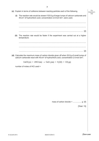 7
0620/31/O/N/13© UCLES 2013 [Turn over
For
Examiner’s
Use
(c) Explain in terms of collisions between reacting particles each of the following.
(i) The reaction rate would be slower if 20.0g of larger lumps of calcium carbonate and
40cm3
of hydrochloric acid, concentration 2.0mol/dm3
, were used.
....................................................................................................................................
....................................................................................................................................
.............................................................................................................................. [2]
(ii) The reaction rate would be faster if the experiment was carried out at a higher
temperature.
....................................................................................................................................
....................................................................................................................................
.............................................................................................................................. [2]
(d) Calculate the maximum mass of carbon dioxide given off when 20.0g of small lumps of
calcium carbonate react with 40cm3
of hydrochloric acid, concentration 2.0mol/dm3
.
CaCO3(s) + 2HCl(aq)  CaCl2(aq) + H2O(l) + CO2(g)
number of moles of HCl used =
mass of carbon dioxide = ................. g [4]
[Total: 15]
 