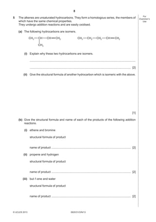 8
0620/31/O/N/13© UCLES 2013
For
Examiner’s
Use
5 The alkenes are unsaturated hydrocarbons. They form a homologous series, the members of
which have the same chemical properties.
They undergo addition reactions and are easily oxidised.
(a) The following hydrocarbons are isomers.
CH3
CH3
CH2CH CH CH3 CH2CH2CH2 CH
(i) Explain why these two hydrocarbons are isomers.
....................................................................................................................................
.............................................................................................................................. [2]
(ii) Give the structural formula of another hydrocarbon which is isomeric with the above.
[1]
(b) Give the structural formula and name of each of the products of the following addition
reactions.
(i) ethene and bromine
structural formula of product
name of product ................................................................................................... [2]
(ii) propene and hydrogen
structural formula of product
name of product ................................................................................................... [2]
(iii) but-1-ene and water
structural formula of product
name of product ................................................................................................... [2]
 