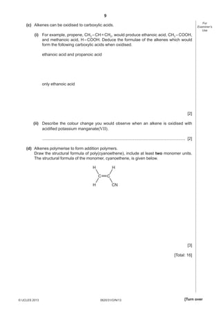 9
0620/31/O/N/13© UCLES 2013 [Turn over
For
Examiner’s
Use
(c) Alkenes can be oxidised to carboxylic acids.
(i) For example, propene, CH3 –CH=CH2, would produce ethanoic acid, CH3 –COOH,
and methanoic acid, H–COOH. Deduce the formulae of the alkenes which would
form the following carboxylic acids when oxidised.
ethanoic acid and propanoic acid
only ethanoic acid
[2]
(ii) Describe the colour change you would observe when an alkene is oxidised with
acidiﬁed potassium manganate(VII).
.............................................................................................................................. [2]
(d) Alkenes polymerise to form addition polymers.
Draw the structural formula of poly(cyanoethene), include at least two monomer units.
The structural formula of the monomer, cyanoethene, is given below.
C C
H
CN
H
H
[3]
[Total: 16]
 