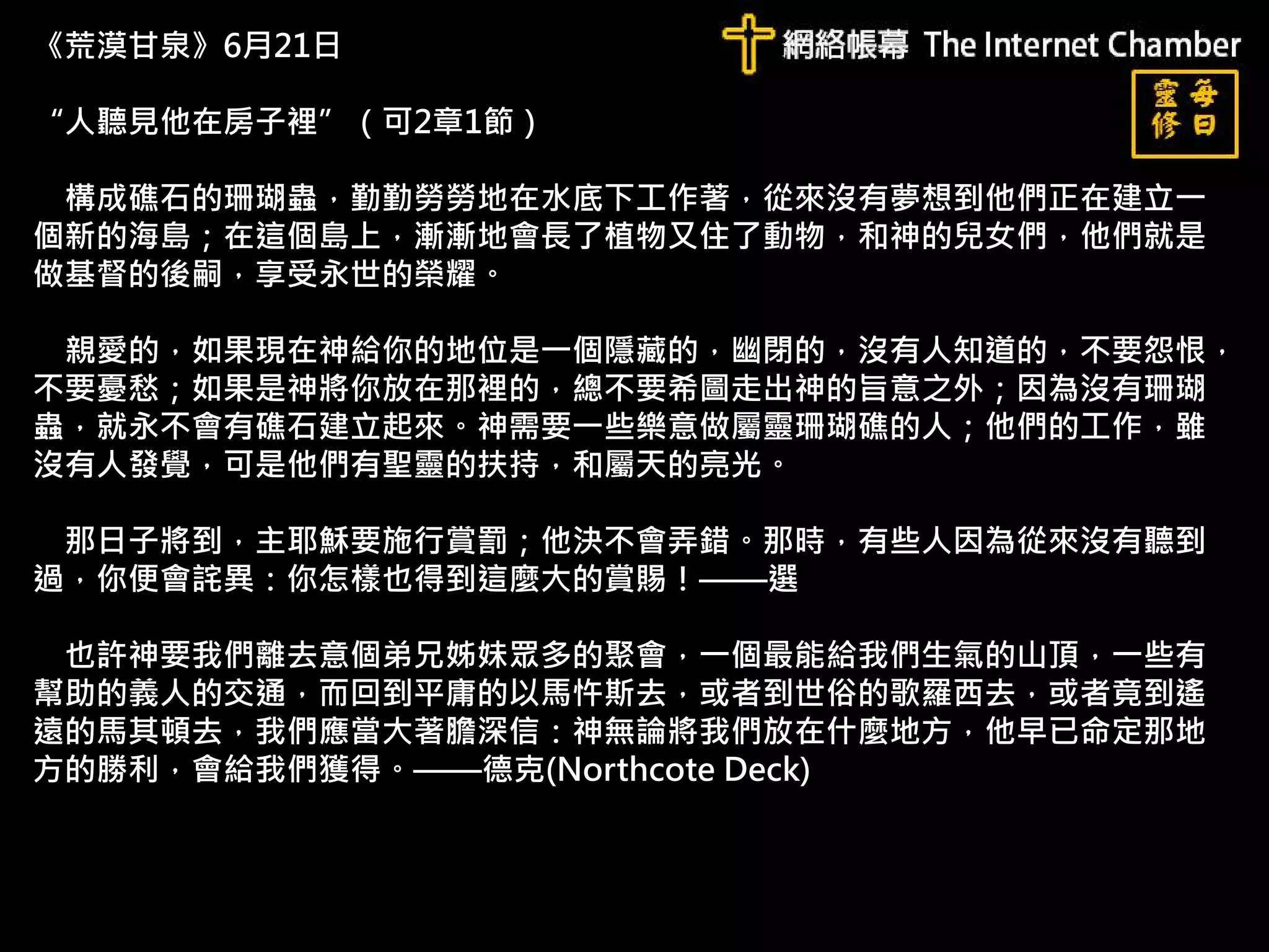 《荒漠甘泉》6月21日
“人聽見他在房子裡”（可2章1節）
構成礁石的珊瑚蟲，勤勤勞勞地在水底下工作著，從來沒有夢想到他們正在建立一
個新的海島；在這個島上，漸漸地會長了植物又住了動物，和神的兒女們，他們就是
做基督的後嗣，享受永世的榮耀。
親愛的，如果現在神給你的地位是一個隱藏的，幽閉的，沒有人知道的，不要怨恨，
不要憂愁；如果是神將你放在那裡的，總不要希圖走出神的旨意之外；因為沒有珊瑚
蟲，就永不會有礁石建立起來。神需要一些樂意做屬靈珊瑚礁的人；他們的工作，雖
沒有人發覺，可是他們有聖靈的扶持，和屬天的亮光。
那日子將到，主耶穌要施行賞罰；他決不會弄錯。那時，有些人因為從來沒有聽到
過，你便會詫異：你怎樣也得到這麼大的賞賜！——選
也許神要我們離去意個弟兄姊妹眾多的聚會，一個最能給我們生氣的山頂，一些有
幫助的義人的交通，而回到平庸的以馬忤斯去，或者到世俗的歌羅西去，或者竟到遙
遠的馬其頓去，我們應當大著膽深信：神無論將我們放在什麼地方，他早已命定那地
方的勝利，會給我們獲得。——德克(Northcote Deck)
 