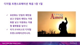 Open Infra Days Korea 2018
디지털 트랜스포메이션 복음 1장 1절
 표준화는 단일의 패턴을
낳고 단일의 패턴는 자동
화를 낳고 자동화는 자율
형 플랫폼을 낳으니
 이가 IT서비스의 디지털
트랜스포메이션이니라.
 
