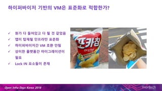 Open Infra Days Korea 2018
하이퍼바이저 기반의 VM은 표준화로 적합한가?
 뭔가 다 들어있고 다 될 것 같았음
 앱이 탑재될 인프라만 표준화
 하이퍼바이저간 VM 호환 안됨
 상이한 플랫폼간 마이그레이션이
필요
 Lock IN 요소들이 존재
 