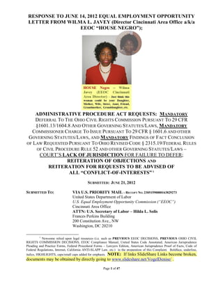 RESPONSE TO JUNE 14, 2012 EQUAL EMPLOYMENT OPPORTUNITY
 LETTER FROM WILMA L. JAVEY (Director Cincinnati Area Office a/k/a
                  EEOC “HOUSE NEGRO”);




    ADMINISTRATIVE PROCEDURE ACT REQUESTS: MANDATORY
    DEFERRAL TO THE OHIO CIVIL RIGHTS COMMISSION PURSUANT TO 29 CFR
    §1601.13/1604.8 AND OTHER GOVERNING STATUTES/LAWS, MANDATORY
  COMMISSIONER CHARGE TO ISSUE PURSUANT TO 29 CFR § 1601.6 AND OTHER
 GOVERNING STATUTES/LAWS, AND MANDATORY FINDINGS OF FACT CONCLUSION
OF LAW REQUESTED PURSUANT TO OHIO REVISED CODE § 2315.19/FEDERAL RULES
    OF CIVIL PROCEDURE RULE 52 AND OTHER GOVERNING STATUTES/LAWS –
      COURT’S LACK OF JURISDICTION FOR FAILURE TO DEFER;
                 REITERATION OF OBJECTIONS AND
         REITERATION FOR REQUESTS TO BE ADVISED OF
                  ALL “CONFLICT-OF-INTERESTS” 1
                                           SUBMITTED: JUNE 21, 2012

SUBMITTED TO:                    VIA U.S. PRIORITY MAIL – RECEIPT NO. 23051590000163829273
                                 United States Department of Labor
                                 U.S. Equal Employment Opportunity Commission (“EEOC”)
                                 Cincinnati Area Office
                                 ATTN: U.S. Secretary of Labor – Hilda L. Solis
                                 Frances Perkins Building
                                 200 Constitution Ave., NW
                                 Washington, DC 20210

         1
            Newsome relied upon legal resources (i.e. such as PREVIOUS EEOC DECISIONS, PREVIOUS OHIO CIVIL
RIGHTS COMMISSION DECISIONS, EEOC Compliance Manual, United States Code Annotated, American Jurisprudence
Pleading and Practice Forms, Federal Procedural Forms – Lawyers Edition, American Jurisprudence Proof of Facts, Code of
Federal Regulations, Internet, California ANTI-SLAPP Law, etc.) in the preparation of this Complaint. Boldface, underline,
italics, HIGHLIGHTS, caps/small caps added for emphasis. NOTE: If links SlideShare Links become broken,
documents may be obtained by directly going to www.slideshare.net/VogelDenise/ .

                                                       Page 1 of 47
 