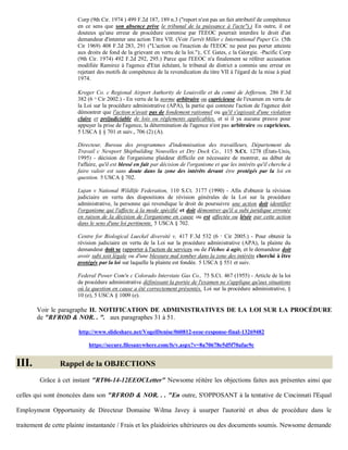 Corp (9th Cir. 1974 ) 499 F.2d 187, 189 n.3 ("report n'est pas un fait attributif de compétence
                       en ce sens que son absence prive le tribunal de la puissance à l'acte").) En outre, il est
                       douteux qu'une erreur de procédure commise par l'EEOC pourrait interdire le droit d'un
                       demandeur d'intenter une action Titre VII. (Voir l'arrêt Miller c International Paper Co. (5th
                       Cir 1969) 408 F.2d 283, 291 ("L'action ou l'inaction de l'EEOC ne peut pas porter atteinte
                       aux droits de fond de la grievant en vertu de la loi.");. Cf. Gates, c la Géorgie. -Pacific Corp
                       (9th Cir. 1974) 492 F.2d 292, 295.) Parce que l'EEOC n'a finalement se référer accusation
                       modifiée Ramirez à l'agence d'Etat échéant, le tribunal de district a commis une erreur en
                       rejetant des motifs de compétence de la revendication du titre VII à l'égard de la mise à pied
                       1974.

                       Kroger Co. c Regional Airport Authority de Louisville et du comté de Jefferson, 286 F.3d
                       382 (6 th Cir 2002.) - En vertu de la norme arbitraire ou capricieuse de l'examen en vertu de
                       la Loi sur la procédure administrative (APA), la partie qui conteste l'action de l'agence doit
                       démontrer que l'action n'avait pas de fondement rationnel ou qu'il s'agissait d'une violation
                       claire et préjudiciable de lois ou règlements applicables, et si il ya aucune preuve pour
                       appuyer la prise de l'agence, la détermination de l'agence n'est pas arbitraire ou capricieux.
                       5 USCA § § 701 et suiv., 706 (2) (A).

                       Directeur, Bureau des programmes d'indemnisation des travailleurs, Département du
                       Travail c Newport Shipbuilding Nouvelles et Dry Dock Co., 115 S.Ct. 1278 (États-Unis,
                       1995) - décision de l'organisme plaideur difficile est nécessaire de montrer, au début de
                       l'affaire, qu'il est blessé en fait par décision de l'organisme et que les intérêts qu'il cherche à
                       faire valoir est sans doute dans la zone des intérêts devant être protégés par la loi en
                       question. 5 USCA § 702.

                       Lujan v National Wildlife Federation, 110 S.Ct. 3177 (1990) - Afin d'obtenir la révision
                       judiciaire en vertu des dispositions de révision générales de la Loi sur la procédure
                       administrative, la personne qui revendique le droit de poursuivre une action doit identifier
                       l'organisme qui l'affecte à la mode spécifié et doit démontrer qu'il a subi juridique erronée
                       en raison de la décision de l'organisme en cause ou est affectée ou lésée par cette action
                       dans le sens d'une loi pertinente. 5 USCA § 702.

                       Centre for Biological Lueckel diversité v, 417 F.3d 532 (6 e Cir 2005.) - Pour obtenir la
                       révision judiciaire en vertu de la Loi sur la procédure administrative (APA), la plainte du
                       demandeur doit se rapporter à l'action de services ou de l'échec à agir, et le demandeur doit
                       avoir subi soit légale ou d'une blessure mal tomber dans la zone des intérêts cherché à être
                       protégés par la loi sur laquelle la plainte est fondée. 5 USCA § 551 et suiv.

                       Federal Power Com'n c Colorado Interstate Gas Co., 75 S.Ct. 467 (1955) - Article de la loi
                       de procédure administrative définissant la portée de l'examen ne s'applique qu'aux situations
                       où la question en cause a été correctement présentés. Loi sur la procédure administrative, §
                       10 (e), 5 USCA § 1009 (e).

       Voir le paragraphe II. NOTIFICATION DE ADMINISTRATIVES DE LA LOI SUR LA PROCÉDURE
       de "RFROD & NOR. . ". aux paragraphes 31 à 51.

                       http://www.slideshare.net/VogelDenise/060812-eeoc-response-final-13269482

                            https://secure.filesanywhere.com/fs/v.aspx?v=8a70678e5d5f70afac9c


III.            Rappel de la OBJECTIONS

        Grâce à cet instant "RT06-14-12EEOCLetter" Newsome réitère les objections faites aux présentes ainsi que

celles qui sont énoncées dans son "RFROD & NOR. . . "En outre, S'OPPOSANT à la tentative de Cincinnati l'Equal

Employment Opportunity de Directeur Domaine Wilma Javey à usurper l'autorité et abus de procédure dans le

traitement de cette plainte instantanée / Frais et les plaidoiries ultérieures ou des documents soumis. Newsome demande
 