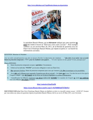 http://www.slideshare.net/VogelDenise/obama-no-deportation




                               Le président Barack Obama, qui a clairement indiqué que cette question ne
                               peut être traitée à travers la "délivrance d'un ordre exécutif." Pour exemple
                               VIDEO s ee sur environ Mars 28, 2011, de la Période de questions avec les
                               États-Unis d'Amérique Barack Obama, qui stipule en partie et / ou fournit les
                               informations suivantes:

QUESTION: Monsieur le Président:

Avec un ordre exécutif pourriez-vous être en mesure d'arrêter la déportation des étudiants. . . ? Que faire si au moins vous accorder
Statut de protection temporaire ("TPS") pour les étudiants sans-papiers. . .? Si votre réponse est oui, quand? Si non, pourquoi pas?

Obama RÉPONSE:
   1) Statut de protection temporaire est pour «spéciales» Circonstances.
    2)    Utilisé sur les individus "FUITE" persécution obligeant à venir aux États-Unis.
    3)    Pas approprié d'utiliser Statut de protection temporaire pour ceux qui viennent à des fins économiques et les possibilités.
    4)    Avez idée qu'il (Obama) peut suspendre l'expulsion par décret exécutif - c'est juste pas le cas. Il ya des lois sur le livre que le
         Congrès a adopté - Lois du Congrès sur les livres sur la façon d'appliquer le système d'immigration.
    5)     Conseillé pour lui (Obama) simplement par décret EXÉCUTIF IGNORE Ces mandats du Congrès ne serait pas conforme
         avec son (Obama) rôle adapté, président.

                                                      http://youtu.be/rjTgqTLpPjI

                                https://secure.filesanywhere.com/fs/v.aspx?v=8a7068865a65747db49 e

SOUVENEZ-VOUS, les États-Unis d'Amérique Barack Obama est diplômé en droit et a travaillé comme avocat / AVOCAT! Ecoutez
par vous-même une séance de questions réponse du président Barack Obama a fait le ou vers le 28 Mars 2011, avec Univision.
 