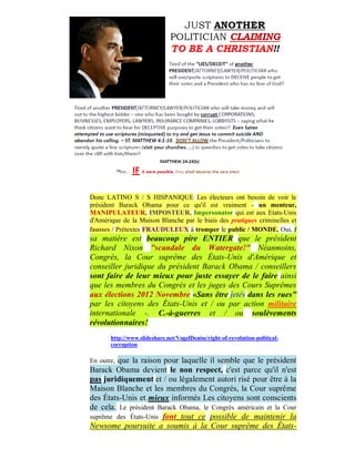 Donc LATINO S / S HISPANIQUE Les électeurs ont besoin de voir le
président Barack Obama pour ce qu'il est vraiment - un menteur,
MANIPULATEUR, IMPOSTEUR, Impersonator qui est aux Etats-Unis
d'Amérique de la Maison Blanche par le biais des pratiques criminelles et
fausses / Prétextes FRAUDULEUX à tromper le public / MONDE. Oui, t
sa matière est beaucoup pire ENTIER que le président
Richard Nixon "scandale du Watergate!" Néanmoins,
Congrès, la Cour suprême des États-Unis d'Amérique et
conseiller juridique du président Barack Obama / conseillers
sont faire de leur mieux pour juste essayer de le faire ainsi
que les membres du Congrès et les juges des Cours Suprêmes
aux élections 2012 Novembre «Sans être jetés dans les rues"
par les citoyens des États-Unis et / ou par action militaire
internationale -. C.-à-guerres et / ou soulèvements
révolutionnaires!
       http://www.slideshare.net/VogelDenise/right-of-revolution-political-
       corruption

        que la raison pour laquelle il semble que le président
En outre,
Barack Obama devient le non respect, c'est parce qu'il n'est
pas juridiquement et / ou légalement autori risé pour être à la
Maison Blanche et les membres du Congrès, la Cour suprême
des États-Unis et mieux informés Les citoyens sont conscients
de cela. Le président Barack Obama, le Congrès américain et la Cour
suprême des États-Unis font tout ce possible de maintenir la
Newsome poursuite a soumis à la Cour suprême des États-
 