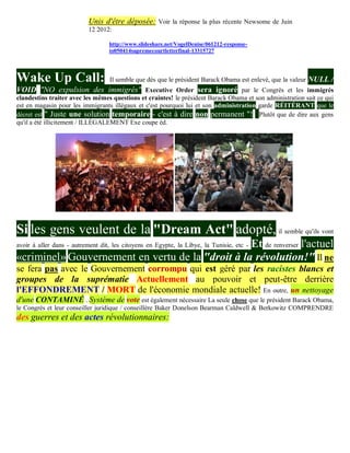 Unis d'être déposée: Voir la réponse la plus récente Newsome de Juin
                           12 2012:

                                  http://www.slideshare.net/VogelDenise/061212-response-
                                  to050414supremecourtletterfinal-13315727




Wake Up Call:                     Il semble que dès que le président Barack Obama est enlevé, que la valeur   NULL /
VOID "NO expulsion des immigrés" Executive Order sera ignoré par le Congrès et les immigrés
clandestins traiter avec les mêmes questions et craintes! le président Barack Obama et son administration sait ce qui
est en magasin pour les immigrants illégaux et c'est pourquoi lui et son administration garde RÉITÉRANT que le
décret est " Juste une solution temporaire - c'est à dire non permanent "! Plutôt que de dire aux gens
qu'il a été illicitement / ILLÉGALEMENT Exe coupe éd.




Si les gens veulent de la "Dream Act" adopté, il semble qu'ils vont
                                                  Et de renverser l'actuel
avoir à aller dans - autrement dit, les citoyens en Egypte, la Libye, la Tunisie, etc -
«criminel» Gouvernement en vertu de la "droit à la révolution!" Il ne
se fera pas avec le Gouvernement corrompu qui est géré par les racistes blancs et
groupes de la suprématie Actuellement au pouvoir et peut-être derrière
l'EFFONDREMENT / MORT de l'économie mondiale actuelle! En outre, un nettoyage
d'une CONTAMINÉ . Système de vote est également nécessaire La seule chose que le président Barack Obama,
le Congrès et leur conseiller juridique / conseillère Baker Donelson Bearman Caldwell & Berkowitz COMPRENDRE
des guerres et des actes révolutionnaires:
 