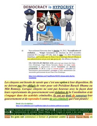 d)        Non seulement Newsome dans le Janvier 10, 2012, "la notification de
                               résiliation. . . "Exiger l'annulation des élections de 2012 novembre
                               esidential Pr à la page 279 (B), dans le Juin 1 0, 2012 Présentation
                               SlideShare, qu'il semble que les États-Unis d'Amérique Barack Obama et
                               son administration ont pu avoir un aperçu de, elle affirme à la page 2:

                                 S'IL VOUS PLAÎT PRENEZ AVIS: qu'en tant que citoyen des Etats-
                                 Unis d'Amérique, Vogel Denise Newsome dispose en temps voulu,
                                 correctement et adéquatement cherché l'annulation des élections
                                 présidentielles 12 20 et a exigé la ressorte propre / révocation des
                                 fonctionnaires gouvernementaux corrompus et leurs administration des
                                 succursales gouvernement du aux États-Unis d'Amérique.

                                 http://www.slideshare.net/VogelDenise/061012-obama-pink-slip-for-
                                 translation


Les citoyens ont besoin de savoir que c'est une option à leur disposition. Ils
ne doivent pas être obligés de voter pour soit Président Barack Obama ou
Mitt Romney. Lorsque citoyens ne sont pas heureux avec la façon dont
leurs représentants du gouvernement sont violation de la Constitution et de
s'engager dans des activités criminelles, ils ont un droit de renverser leur
gouvernement et de reprendre l contro de ces criminels qui l'ont piratés!
               Droit à la révolution:
               http://www.slideshare.net/VogelDenise/right-of-revolution-political-corruption

Par exemple, lorsque des groupes tels que Occuper Wall Street a protesté, des manifestants ont simplement ri et
bafoué par l'administration du président Barack Obama et le Congrès et soumis à des actes criminels en
application de la loi - la brutalité dire, une force excessive, les coups, le poivre de pulvérisation, etc. Toutefois,
lorsque les gens ont commencé à former et protester contre la question Trayvon Martin, en
 