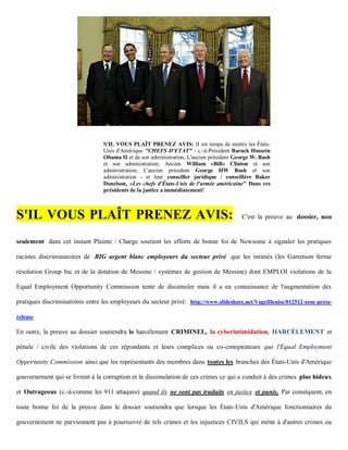 S'IL VOUS PLAÎT PRENEZ AVIS: Il est temps de mettre les États-
                                 Unis d'Amérique "CHEFS D'ETAT" - c.-à-Président Barack Hussein
                                 Obama II et de son administration; L'ancien président George W. Bush
                                 et son administration; Ancien William «Bill» Clinton et son
                                 administration; L'ancien président George HW Bush et son
                                 administration - et leur conseiller juridique / conseillère Baker
                                 Donelson, «Les chefs d'États-Unis de l'armée américaine" Dans ces
                                 présidents de la justice a immédiatement!



S'IL VOUS PLAÎT PRENEZ AVIS:                                                             C'est la preuve au dossier, non


seulement dans cet instant Plainte / Charge soutient les efforts de bonne foi de Newsome à signaler les pratiques

racistes discriminatoires de BIG argent blanc employeurs du secteur privé que les intimés (les Garretson ferme

résolution Group Inc et de la dotation de Messine / systèmes de gestion de Messine) dont EMPLOI violations de la

Equal Employment Opportunity Commission tente de dissimuler mais il a eu connaissance de l'augmentation des

pratiques discriminatoires entre les employeurs du secteur privé: http://www.slideshare.net/VogelDenise/012512-eeoc-press-

release

En outre, la preuve au dossier soutiendra le harcèlement CRIMINEL, la cyberintimidation, HARCÈLEMENT et

pénale / civile des violations de ces répondants et leurs complices ou co-conspirateurs que l'Equal Employment

Opportunity Commission ainsi que les représentants des membres dans toutes les branches des États-Unis d'Amérique

gouvernement qui se livrent à la corruption et la dissimulation de ces crimes ce qui a conduit à des crimes plus hideux

et Outrageous (c.-à-comme les 911 attaques) quand ils ne sont pas traduits en justice et punis. Par conséquent, en

toute bonne foi de la preuve dans le dossier soutiendra que lorsque les États-Unis d'Amérique fonctionnaires du

gouvernement ne parviennent pas à poursuivre de tels crimes et les injustices CIVILS qui mène à d'autres crimes ou
 