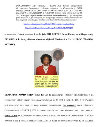 DÉPARTEMENT DU TRAVAIL - ÉTATS-UNIS EQUAL EMPLOYMENT
                  OPPORTUNITY COMMISSION - BUREAU RÉGIONAL DE CINCINNATI et OHIO
                  DROITS CIVILS DE LA COMMISSION - OFFICE CENTRAL, ET DEMANDE DE
                  CHARGE DU COMMISSAIRE À PARAÎTRE SOUMIS POUR DÉPÔT À AVRIL 30
                  2012 » (Ci-après "officiel Plainte / accusation de discrimination") - qui est déjà une
                  partie du dossier et, par conséquent, est incorporé par référence, comme si énoncées dans
                  leur intégralité. En outre, peut-être bénéficier du droit à l'Ined à des liens suivants:

                            http://www.slideshare.net/VogelDenise/043012-eeoc-ocrc-complaintcharge

                              https://secure.filesanywhere.com/fs/v.aspx?v=8a70678e5d5e7079b297


et soumet cette   réponse instantanée à son 14 juin 2012 LETTRE Equal Employment Opportunity

DE WILMA L. Javey (Bureau directeur régional Cincinnati a / k / a EEOC "MAISON

NEGRO");




DEMANDES ADMINISTRATIVES loi sur la procédure:                                       REPORT       OBLIGATOIRES À LA

COMMISSION L'OHIO           DROITS CIVILS CONFORMÉMENT AU               29 CFR § 1601.13 / 1604.8 ET D'AUTRES

QUI RÉGISSENT LES LOIS ET LOIS, CHARGE COMMISSAIRE OBLIGATOIRE POUR L'ÉMISSION

CONFORMÉMENT À 29 CFR § 1601.6 ET D'AUTRES RÉSULTATS QUI RÉGISSENT LES LOIS ET                                    LOIS, ET

OBLIGATOIRE DE LA CONCLUSION D 'INFORMATION DE LA LOI REQUISE                             CONFORMÉMENT           À L 'OHIO

REVISED CODE § RÈGLES 2315.19/FEDERAL                     DE LA RÈGLE DE PROCÉDURE CIVILE              52     ET D'AUTRES
 