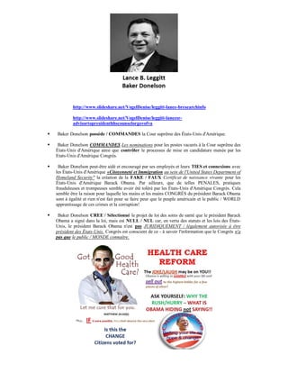 http://www.slideshare.net/VogelDenise/leggitt-lance-bresearchinfo

            http://www.slideshare.net/VogelDenise/leggitt-lancesr-
            advisortopresidenthhscounselorgovofva

   Baker Donelson possède / COMMANDES la Cour suprême des États-Unis d'Amérique.

    Baker Donelson COMMANDES Les nominations pour les postes vacants à la Cour suprême des
    États-Unis d'Amérique ainsi que contrôler le processus de mise en candidature menée par les
    Etats-Unis d'Amérique Congrès.

    Baker Donelson peut-être aidé et encouragé par ses employés et leurs TIES et connexions avec
    les États-Unis d'Amérique «Citoyenneté et Immigration au sein de l'United States Department of
    Homeland Security" la création de la FAKE / FAUX Certificat de naissance vivante pour les
    États-Unis d'Amérique Barack Obama. Par ailleurs, que de telles PENALES, pratiques
    frauduleuses et trompeuses semble avoir été toléré par les États-Unis d'Amérique Congrès. Cela
    semble être la raison pour laquelle les mains et les mains CONGRÈS du président Barack Obama
    sont à égalité et rien n'est fait pour se faire peur que le peuple américain et le public / WORLD
    apprentissage de ces crimes et la corruption!

    Baker Donelson CREE / Sélectionné le projet de loi des soins de santé que le président Barack
    Obama a signé dans la loi, mais est NULL / NUL car, en vertu des statuts et les lois des États-
    Unis, le président Barack Obama n'est pas JURIDIQUEMENT / légalement autorisée à être
    président des États-Unis. Congrès est conscient de ce - à savoir l'information que le Congrès n'a
    pas que le public / MONDE connaître.
 