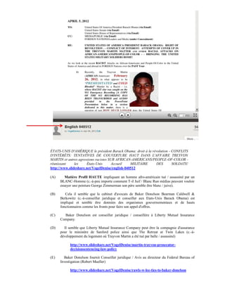 ÉTATS-UNIS D'AMÉRIQUE le président Barack Obama: droit à la révolution - CONFLITS
D'INTÉRÊTS: TENTATIVES DE COUVERTURE HAUT DANS L'AFFAIRE TREYVON
MARTIN et autres agressions racistes SUR AFRICAN-AMERICANS/PEOPLE-OF-COLOR -
réunissant     les    États-Unis       Accueil   MILITAIRE    DES        SOLDATS!
http://www.slideshare.net/VogelDenise/english-040512

(A)      Matière Profil HAUTE impliquant un homme afro-américain tué / assassiné par un
      BLANC-Homme (c.-à-peu importe comment T-il Juif / Blanc Run médias peuvent vouloir
      essayer une peinture George Zimmerman son père semble être blanc / juive).

(B)      Cela il semble que le cabinet d'avocats de Baker Donelson Bearman Caldwell &
      Berkowitz (c.-à-conseiller juridique et conseiller aux Etats-Unis Barack Obama) est
      impliqué et semble être données des organismes gouvernementaux et de hauts
      fonctionnaires comme les fronts pour faire son appel d'offres.

(C)     Baker Donelson est conseiller juridique / conseillère à Liberty Mutual Insurance
      Company.

(D)     Il semble que Liberty Mutual Insurance Company peut être la compagnie d'assurance
      pour le ministère de Sanford police ainsi que The Retreat at Twin Lakes (c.-à-
      développement du logement où Trayvon Martin a été tué par balle / assassiné)

            http://www.slideshare.net/VogelDenise/martin-trayvon-prosecutor-
            decisionsentencing-law-policy

(E)     Baker Donelson fournit Conseiller juridique / Avis au directeur du Federal Bureau of
      Investigation (Robert Mueller)

            http://www.slideshare.net/VogelDenise/rawls-w-lee-ties-to-baker-donelson
 