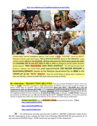 http://www.slideshare.net/VogelDenise/pakistan-us-inject-fake-
                  vaccine




 De réitération / TRADUCTION DES FINS:                                 États-Unis (Central Intelligence Agency "CIA") ont
 utilisé un FAKE "VACCIN" escroquerie à INJECTER citoyens du Pakistan avec qui sait "ce que les drogues ou
 poisons étaient dans les aiguilles" dans le DES ÉTATS-UNIS efforts pour KILL / MEURTRE hors ceux qui
 connaissent la vérité sur Oussama Ben Laden et les connaissances qu'il n'a pas été tué le 1er mai 2011, tel que
 allégué par les États-Unis Barack Obama! Comment inhumains ont été ces pratiques? Pourtant, rien n'a été fait,
 car il apparaît aux États-Unis ont versé environ 20 milliards de dollars dans le chantage / CORRUPTION sommes au
 gouvernement du Pakistan pour son rôle dans le cover-up des «9/11" Attaques! Maintenant, le Etats-Unis prend des
 mesures, il apparaît pour effacer les citoyens du Pakistan en leur injectant un certain type de médicament!

                  Pratiques génocidaires dans la stérilisation / Gutting des personnes de couleur - Vidéos:
                  http://youtu.be/gDuGrN1pivE

                  http://youtu.be/8xkuDPD3A1Y

                  http://youtu.be/SI-68j-LLk4

       20.     Les informations suivantes peuvent aider le public à / MONDE comprendre l'ordre du jour
BLANC Supremacists et leur contrôle des États-Unis d'Amérique BRANCHES DE gouvernement en ce
qui concerne la MAISON Negro / NOIR-Américains par rapport à l'Afro-Américains:
 