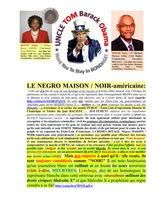 LE NEGRO MAISON / NOIR-américaine:
  Celui qui n'a pas de sens de son héritage et les racines et a honte d'être associé avec l'Afrique du
patrimoine ou des racines n raison de ce qui a été représenté dans l'enseignement MEDIA entre eux à
se détester (c.-à-la couleur de leur peau, des cheveux, etc) et à avoir honte de leurs regards:
http://youtu.be/YtOslGWp13A Ils sont très utilisés par les États-Unis du gouvernement en
Amérique pour servir MAISON Negro E s / portiers et / ou pour respecter les quotas à des fins
déloyales - c.-à-tromper et se cacher du monde PUBLIC / États-Unis d'suprématie blanche de
l'Amérique et l'ordre du jour RACISTE . HAUTEMENT employé par les organismes
gouvernementaux pour camoufler les pratiques discriminatoires dans le secteur public et privé par
BLANCS employeurs raciste / la suprématie. Ils sont également utilisés pour dissimuler la
corruption et les injustices criminelles / civil du pratiques discriminatoires systématiques portées
contre les Afro-Américains et les gens de couleur qui sont perçus comme une menace parce
qu'ils sont instruits et sont FORTE Militants des droits civils qui luttent pour la cause de leur
peuple et en exposant les Etats-Unis d'Amérique 's CRIMES RITAGE. Nègres MAISON /
NOIR-Américains sont généralement i es personnes non qualifié pour effectuer des travaux
qu'ils sont embauchés et sont simplement mis dans leurs positions en tant que "Gate Keepers"
et une conséquence directe et immédiate de faveurs spéciales - c'est à dire les avoir à
compromettre la morale et DENY, les valeurs et les croyances Celui qui fera l'affaire. tout son
possible pour s'intégrer et être acceptés par la société blanche. Ils vivent dans la peur et sont
devenus très dépendants sur un gouvernement BLANC-RUN bien décidée à effacer et de modifier
                          Mais peu importe à quel qu'il / elle essaie, ils
leur identité et leur LOOKS.
sont toujours considérés comme "NOIR!" Il est noir-Américains
qu'un journaliste blanc est raillant et en louant les actes terroristes
(viols à-dire, MEURTRES, Lynchage, etc) de ses homologues la
suprématie blanche dans cette entrevue avec «musulman militant des
droits civiques Malcolm X" et que Malcolm X a prophétisé qui règne
viendra à sa fin! http://youtu.be/o7f5NTLgtEA
 