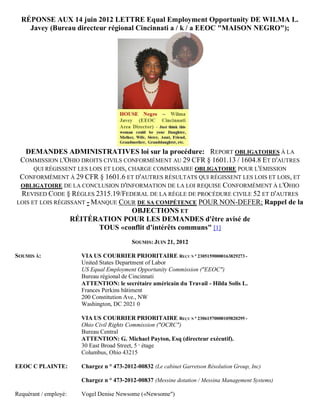 RÉPONSE AUX 14 juin 2012 LETTRE Equal Employment Opportunity DE WILMA L.
    Javey (Bureau directeur régional Cincinnati a / k / a EEOC "MAISON NEGRO");




   DEMANDES ADMINISTRATIVES loi sur la procédure: REPORT OBLIGATOIRES À LA
 COMMISSION L'OHIO DROITS CIVILS CONFORMÉMENT AU 29 CFR § 1601.13 / 1604.8 ET D'AUTRES
      QUI RÉGISSENT LES LOIS ET LOIS, CHARGE COMMISSAIRE OBLIGATOIRE POUR L'ÉMISSION
 CONFORMÉMENT À 29 CFR § 1601.6 ET D'AUTRES RÉSULTATS QUI RÉGISSENT LES LOIS ET LOIS, ET
 OBLIGATOIRE DE LA CONCLUSION D'INFORMATION DE LA LOI REQUISE CONFORMÉMENT À L'OHIO
 REVISED CODE § RÈGLES 2315.19/FEDERAL DE LA RÈGLE DE PROCÉDURE CIVILE 52 ET D'AUTRES
LOIS ET LOIS RÉGISSANT - MANQUE COUR DE SA COMPÉTENCE POUR NON-DEFER; Rappel de la
                                       OBJECTIONS ET
                  RÉITÉRATION POUR LES DEMANDES d'être avisé de
                           TOUS «conflit d'intérêts communs" [1]
                                          SOUMIS: JUIN 21, 2012

SOUMIS À:              VIA US COURRIER PRIORITAIRE REÇU N ° 23051590000163829273 -
                       United States Department of Labor
                       US Equal Employment Opportunity Commission ("EEOC")
                       Bureau régional de Cincinnati
                       ATTENTION: le secrétaire américain du Travail - Hilda Solis L.
                       Frances Perkins bâtiment
                       200 Constitution Ave., NW
                       Washington, DC 2021 0

                       VIA US COURRIER PRIORITAIRE REÇU N ° 23061570000105820295 -
                       Ohio Civil Rights Commission ("OCRC")
                       Bureau Central
                       ATTENTION: G. Michael Payton, Esq (directeur exécutif).
                       30 East Broad Street, 5 e étage
                       Columbus, Ohio 43215

EEOC C PLAINTE:        Chargez n ° 473-2012-00832 (Le cabinet Garretson Résolution Group, Inc)

                       Chargez n ° 473-2012-00837 (Messine dotation / Messina Management Systems)

Requérant / employé:   Vogel Denise Newsome («Newsome")
 