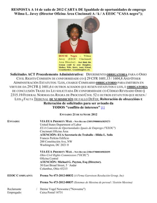 RESPOSTA A 14 de xuño de 2012 CARTA DE Igualdade de oportunidades de emprego
   Wilma L. Javey (Director Oficina Área Cincinnati A / k / A EEOC "CASA negro");




 Solicitudes ACT Procedemento Administrativo: DIFERIMENTO OBRIGATORIA PARA O OHIO
      CIVIL RIGHTS COMISIÓN DE CONFORMIDADE CO § 29 CFR 1601,13 / 1604,8 AND OTHER
    ADMINISTRACIÓN ESTATUTOS / LEIS, CHARGE COMISARIO OBRIGATORIO PARA EMITIREN EN
 VIRTUDE DA 29 CFR § 1601,6 E OUTROS ACHADOS QUE REXEN ESTATUTOS E LEIS, E OBRIGATORIA
   DE CONCLUSIÓN TRAXE DA LEI SOLICITADA DE CONFORMIDADE CO CÓDIGO REVISADO OHIO §
  2315.19/FEDERAL NORMAS DA REGRA DE PROCESO CIVIL 52 E OUTROS ESTATUTOS QUE REXEN /
    LEIS - FALTA TRIBUNAL DE XURISDICIÓN DE FALLO DEFER; Reiteración de obxeccións E
                      Reiteración de solicitudes para ser avisado da
                            TODOS "conflito de intereses" [1]
                                    ENVIADO: 21 DE XUÑO DE 2012

ENVIADO:             VIA EUA PRIORITY MAIL - NON RECIBO 23051590000163829273
                     United States Department of Labor
                     EUA Comisión de Oportunidades Iguais de Emprego ("EEOC")
                     Cincinnati Oficina Área
                     ATENCIÓN: EUA Secretario do Traballo - Hilda L. Solis
                     Frances Perkins Edificio
                     200 Constitución Ave, NW
                     Washington, DC 2021 0

                     VIA EUA PRIORITY MAIL - NON RECIBO 23061570000105820295
                     Ohio Civil Rights Commission ("OCRC")
                     Oficina Central
                     ATENCIÓN: Michael G. Payton, Esq (Director).
                     30 East Broad Street, 5 º Andar
                     Columbus, Ohio 43215

EEOC C OMPLAINT:     Prema No 473-2012-00832 (A Firma Garretson Resolución Group, Inc)

                     Prema No 473-2012-00837 (Sistemas de Messina de persoal / Xestión Messina)

Reclamante         / Denise Vogel Newsome ("Newsome")
Empregado:           Caixa Postal 14731
 